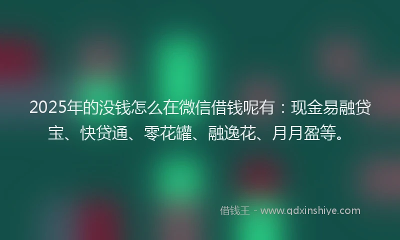 2025年的没钱怎么在微信借钱呢有：现金易融贷宝、快贷通、零花罐、融逸花、月月盈等。