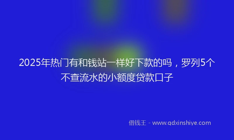 2025年热门有和钱站一样好下款的吗，罗列5个不查流水的小额度贷款口子