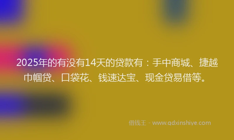 2025年的有没有14天的贷款有：手中商城、捷越巾帼贷、口袋花、钱速达宝、现金贷易借等。