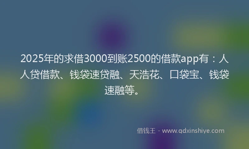 2025年的求借3000到账2500的借款app有：人人贷借款、钱袋速贷融、天浩花、口袋宝、钱袋速融等。