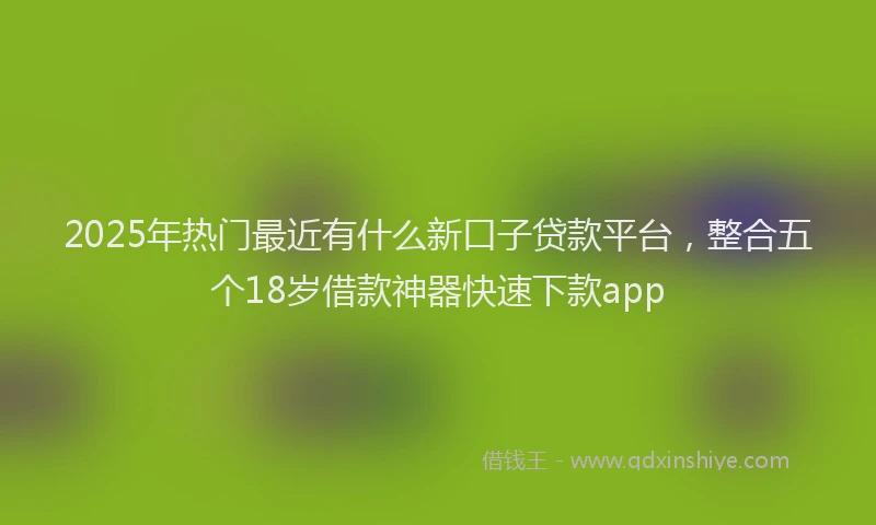 2025年热门最近有什么新口子贷款平台，整合五个18岁借款神器快速下款app