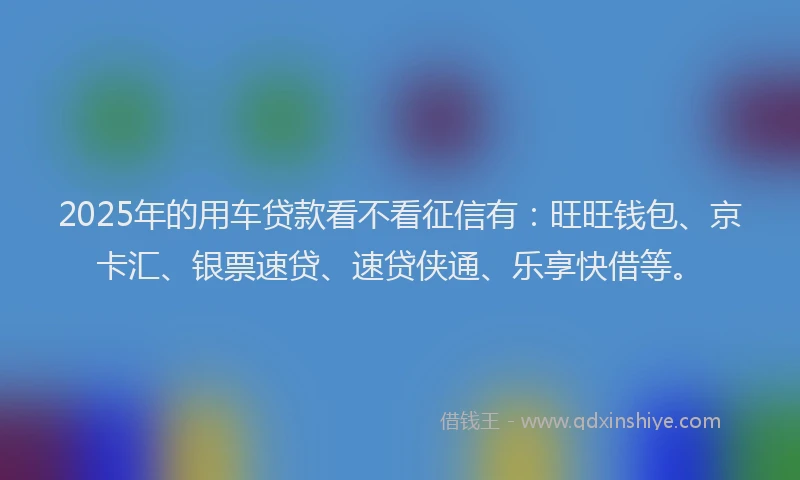2025年的用车贷款看不看征信有：旺旺钱包、京卡汇、银票速贷、速贷侠通、乐享快借等。