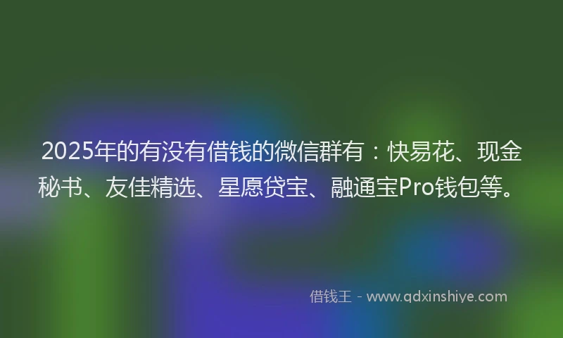 2025年的有没有借钱的微信群有：快易花、现金秘书、友佳精选、星愿贷宝、融通宝Pro钱包等。