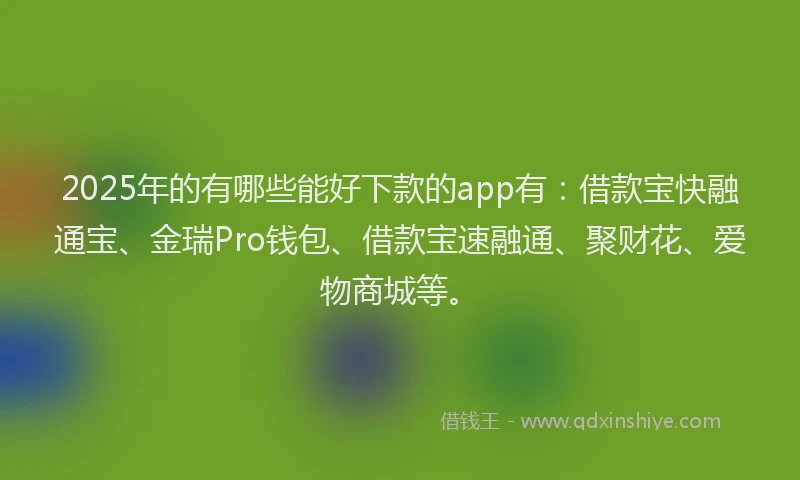 2025年的有哪些能好下款的app有：借款宝快融通宝、金瑞Pro钱包、借款宝速融通、聚财花、爱物商城等。