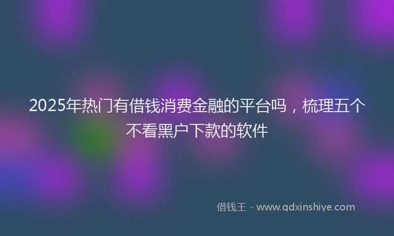 2025年热门有借钱消费金融的平台吗，梳理五个不看黑户下款的软件
