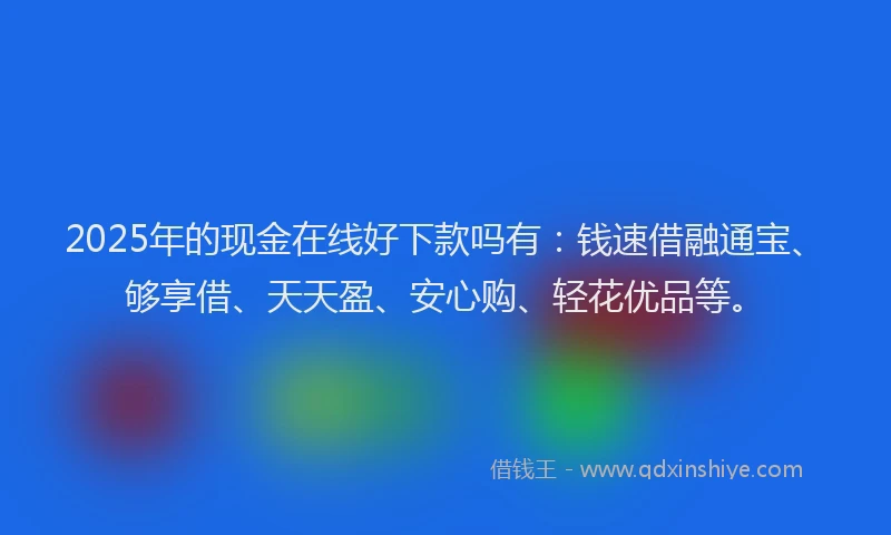 2025年的现金在线好下款吗有：钱速借融通宝、够享借、天天盈、安心购、轻花优品等。