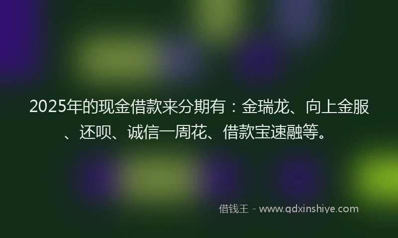 2025年的现金借款来分期有：金瑞龙、向上金服、还呗、诚信一周花、借款宝速融等。