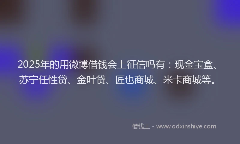 2025年的用微博借钱会上征信吗有：现金宝盒、苏宁任性贷、金叶贷、匠也商城、米卡商城等。
