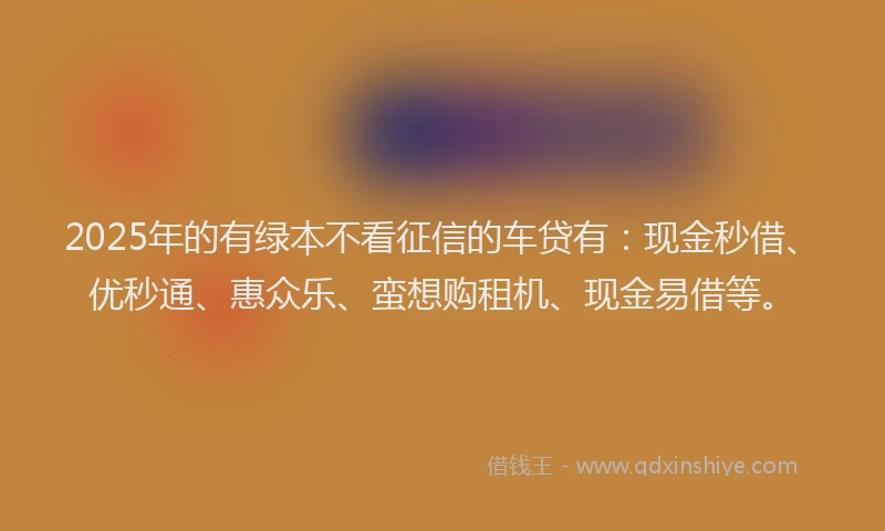 2025年的有绿本不看征信的车贷有：现金秒借、优秒通、惠众乐、蛮想购租机、现金易借等。