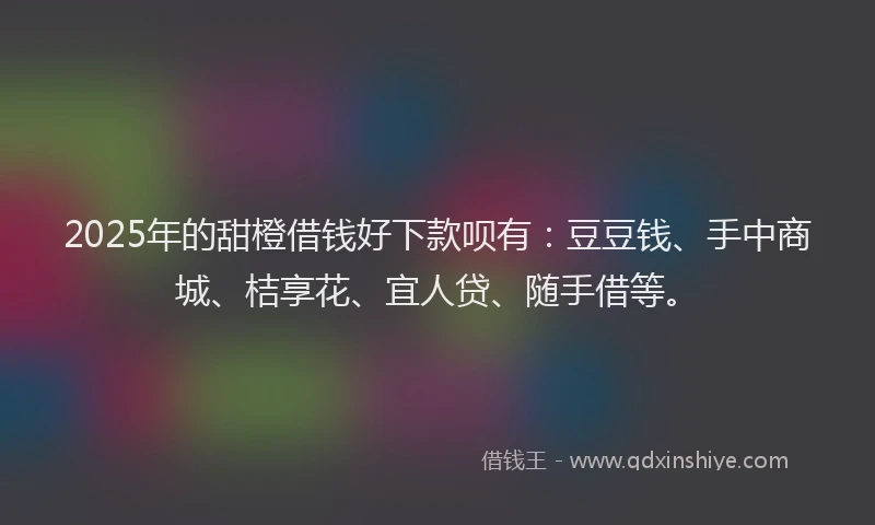 2025年的甜橙借钱好下款呗有：豆豆钱、手中商城、桔享花、宜人贷、随手借等。
