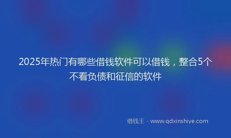 2025年热门有哪些借钱软件可以借钱，整合5个不看负债和征信的软件