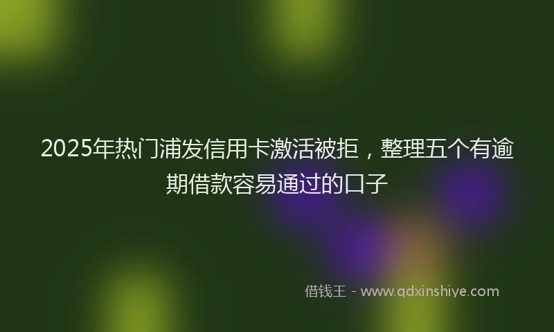 2025年热门浦发信用卡激活被拒，整理五个有逾期借款容易通过的口子