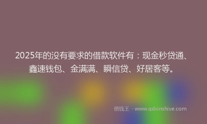 2025年的没有要求的借款软件有：现金秒贷通、鑫速钱包、金满满、瞬信贷、好居客等。
