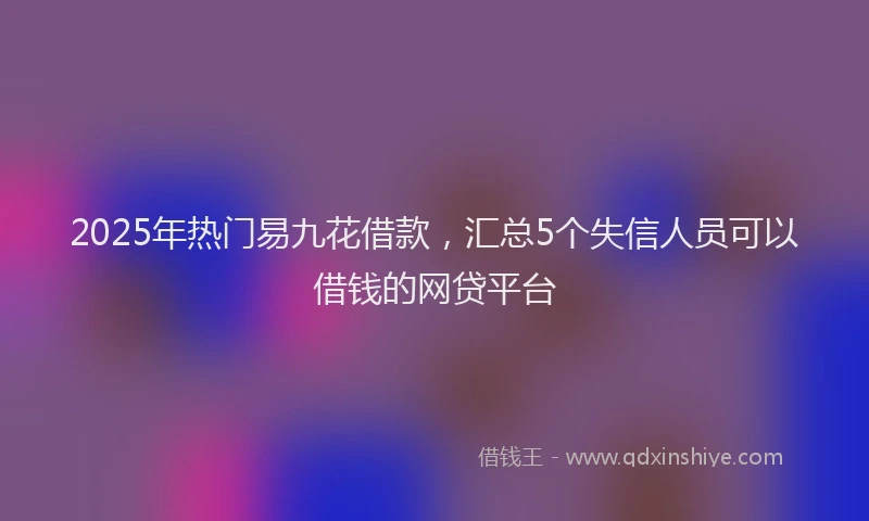 2025年热门易九花借款，汇总5个失信人员可以借钱的网贷平台