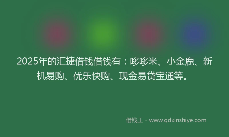 2025年的汇捷借钱借钱有：哆哆米、小金鹿、新机易购、优乐快购、现金易贷宝通等。