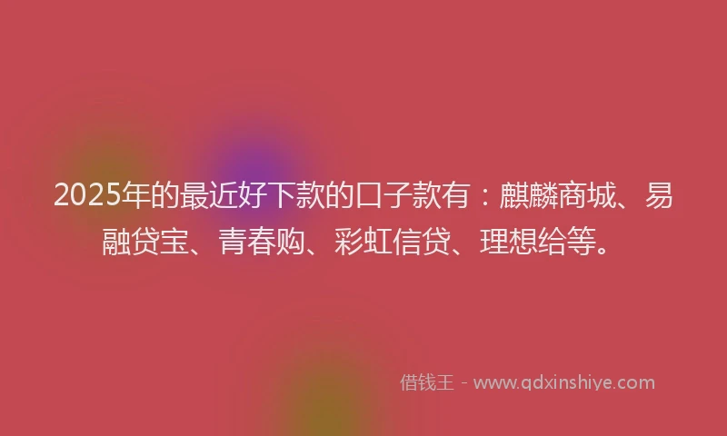 2025年的最近好下款的口子款有：麒麟商城、易融贷宝、青春购、彩虹信贷、理想给等。