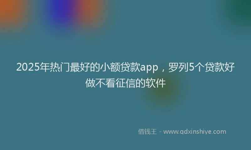 2025年热门最好的小额贷款app，罗列5个贷款好做不看征信的软件
