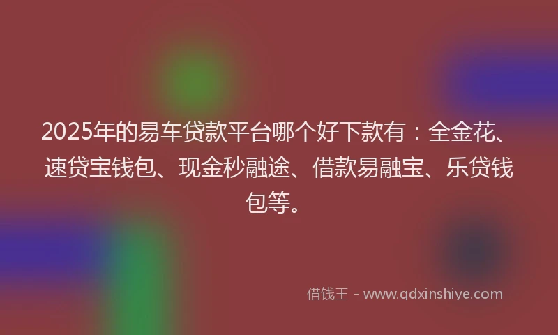 2025年的易车贷款平台哪个好下款有：全金花、速贷宝钱包、现金秒融途、借款易融宝、乐贷钱包等。