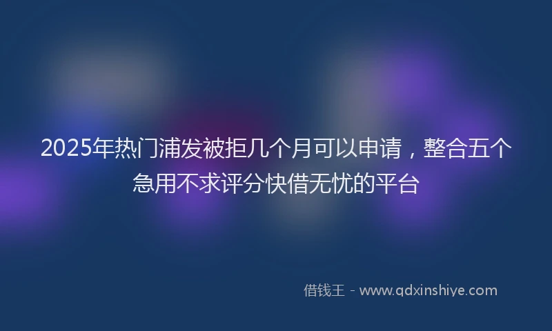 2025年热门浦发被拒几个月可以申请，整合五个急用不求评分快借无忧的平台