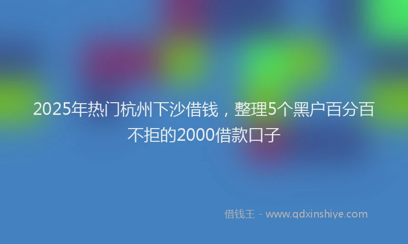 2025年热门杭州下沙借钱，整理5个黑户百分百不拒的2000借款口子