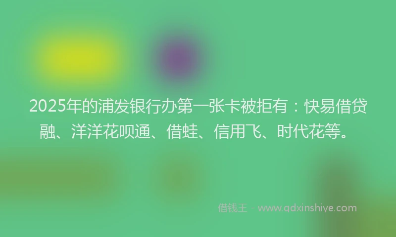 2025年的浦发银行办第一张卡被拒有：快易借贷融、洋洋花呗通、借蛙、信用飞、时代花等。