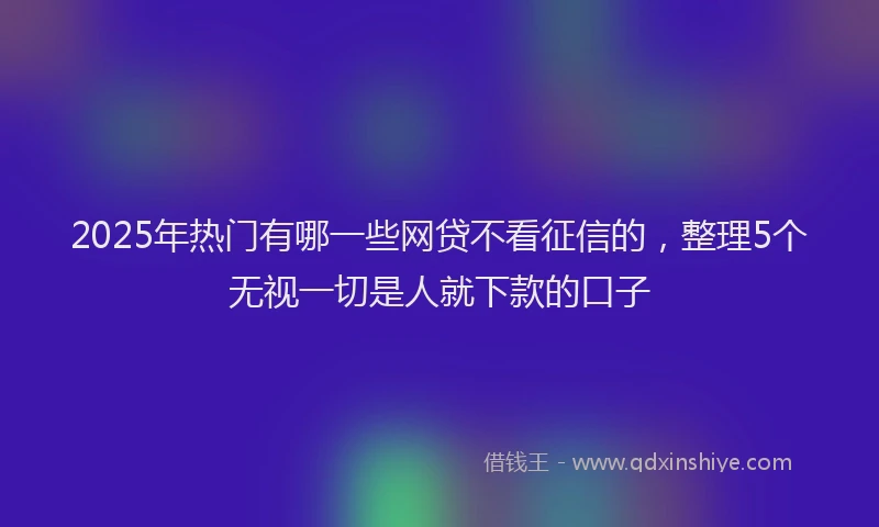 2025年热门有哪一些网贷不看征信的，整理5个无视一切是人就下款的口子