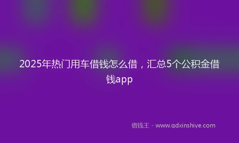 2025年热门用车借钱怎么借，汇总5个公积金借钱app