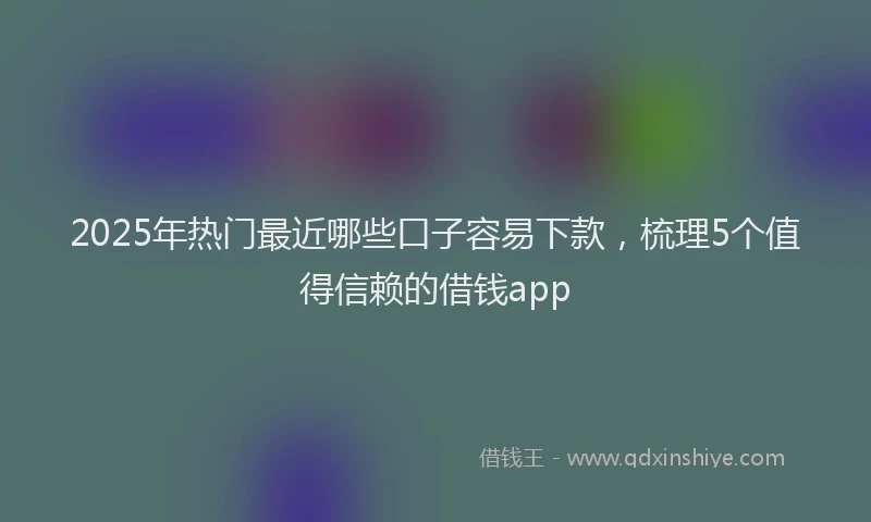 2025年热门最近哪些口子容易下款，梳理5个值得信赖的借钱app