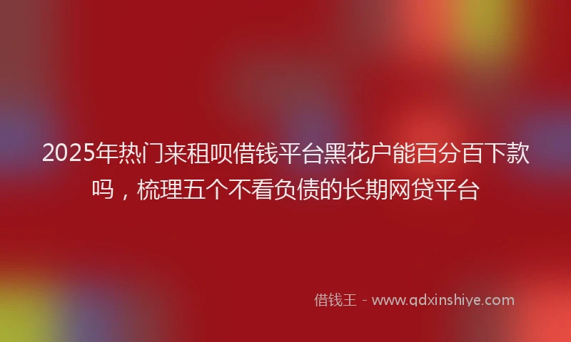 2025年热门来租呗借钱平台黑花户能百分百下款吗，梳理五个不看负债的长期网贷平台