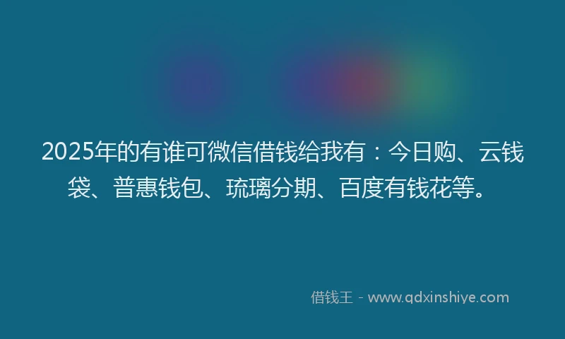 2025年的有谁可微信借钱给我有：今日购、云钱袋、普惠钱包、琉璃分期、百度有钱花等。