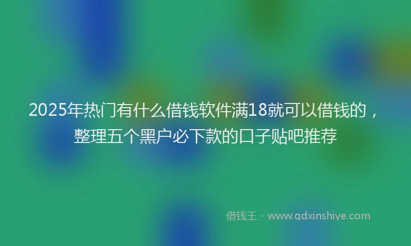 2025年热门有什么借钱软件满18就可以借钱的，整理五个黑户必下款的口子贴吧推荐