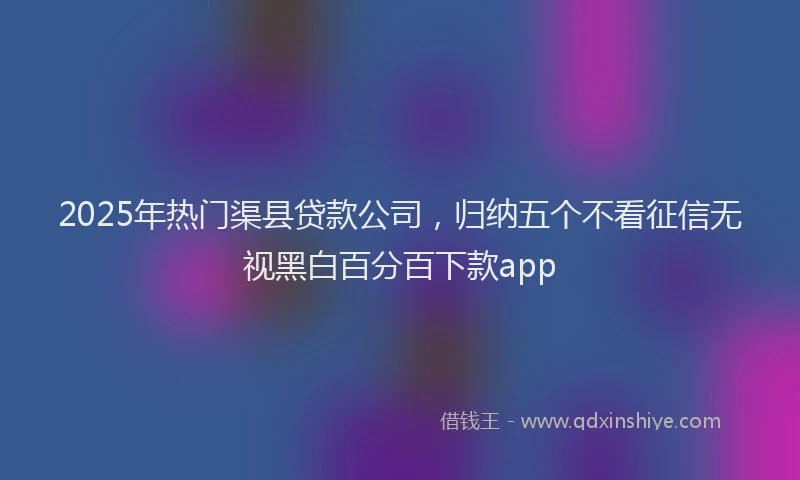 2025年热门渠县贷款公司，归纳五个不看征信无视黑白百分百下款app