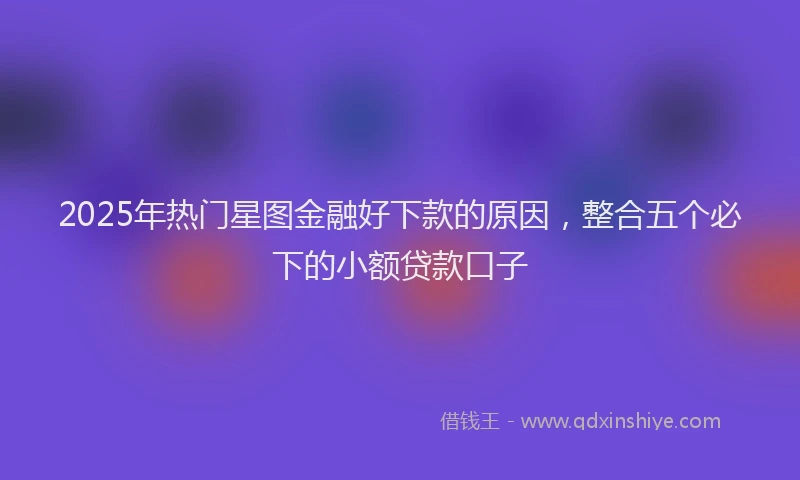 2025年热门星图金融好下款的原因，整合五个必下的小额贷款口子