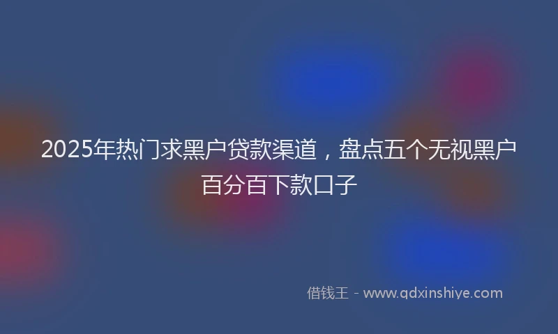 2025年热门求黑户贷款渠道，盘点五个无视黑户百分百下款口子