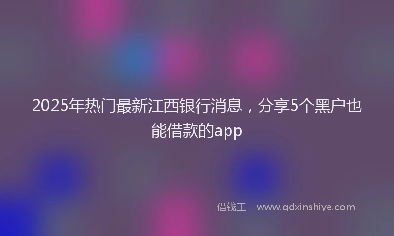 2025年热门最新江西银行消息，分享5个黑户也能借款的app