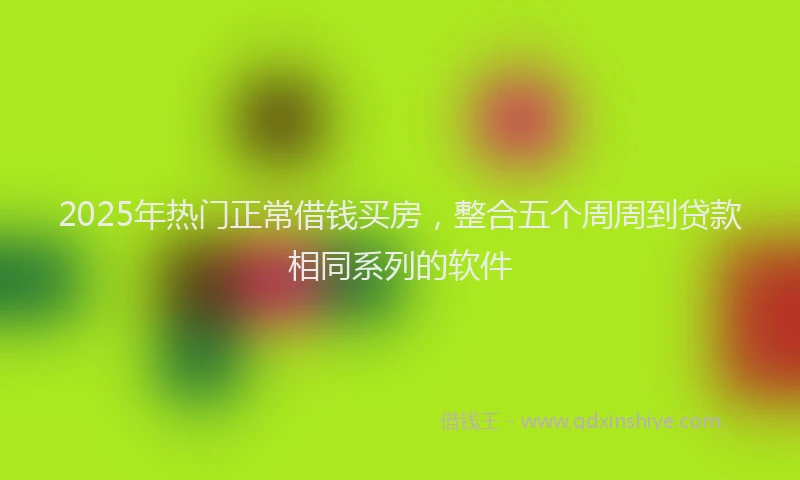2025年热门正常借钱买房，整合五个周周到贷款相同系列的软件