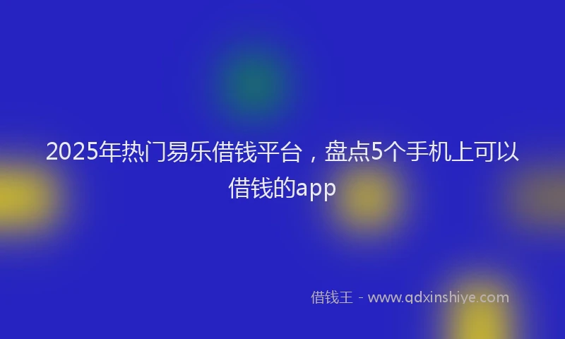 2025年热门易乐借钱平台，盘点5个手机上可以借钱的app