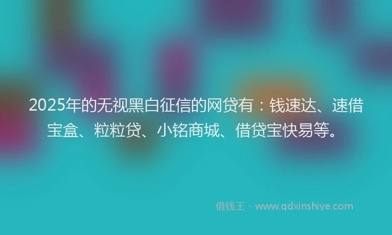 2025年的无视黑白征信的网贷有：钱速达、速借宝盒、粒粒贷、小铭商城、借贷宝快易等。