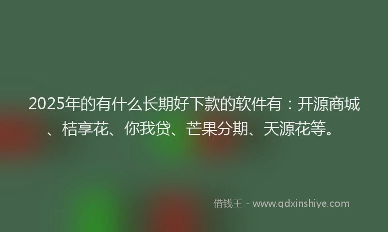 2025年的有什么长期好下款的软件有：开源商城、桔享花、你我贷、芒果分期、天源花等。