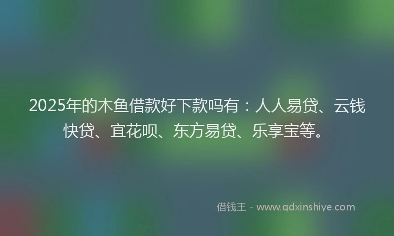 2025年的木鱼借款好下款吗有：人人易贷、云钱快贷、宜花呗、东方易贷、乐享宝等。