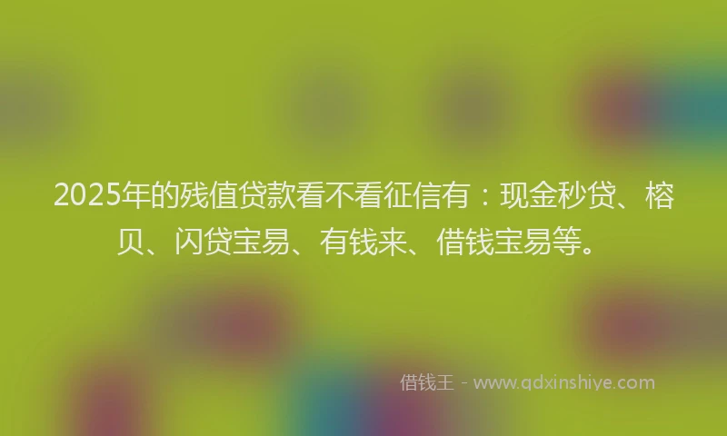 2025年的残值贷款看不看征信有：现金秒贷、榕贝、闪贷宝易、有钱来、借钱宝易等。