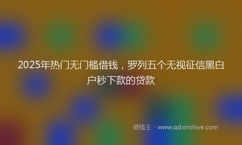 2025年热门无门槛借钱，罗列五个无视征信黑白户秒下款的贷款