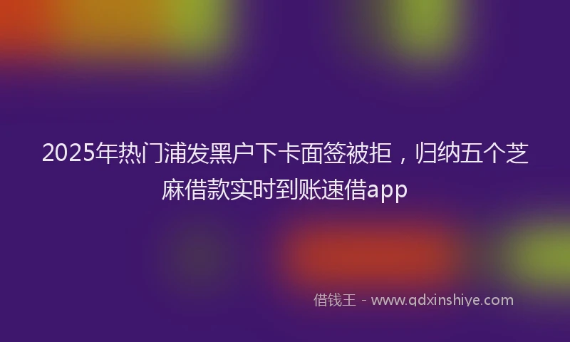 2025年热门浦发黑户下卡面签被拒，归纳五个芝麻借款实时到账速借app