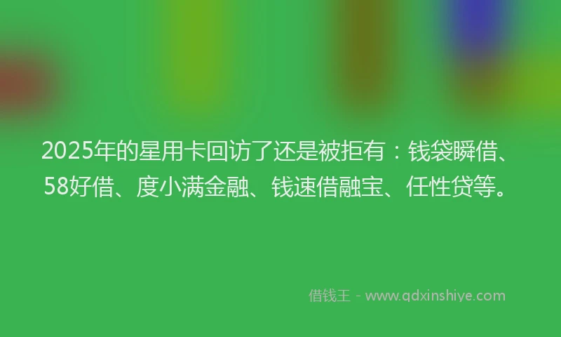 2025年的星用卡回访了还是被拒有：钱袋瞬借、58好借、度小满金融、钱速借融宝、任性贷等。