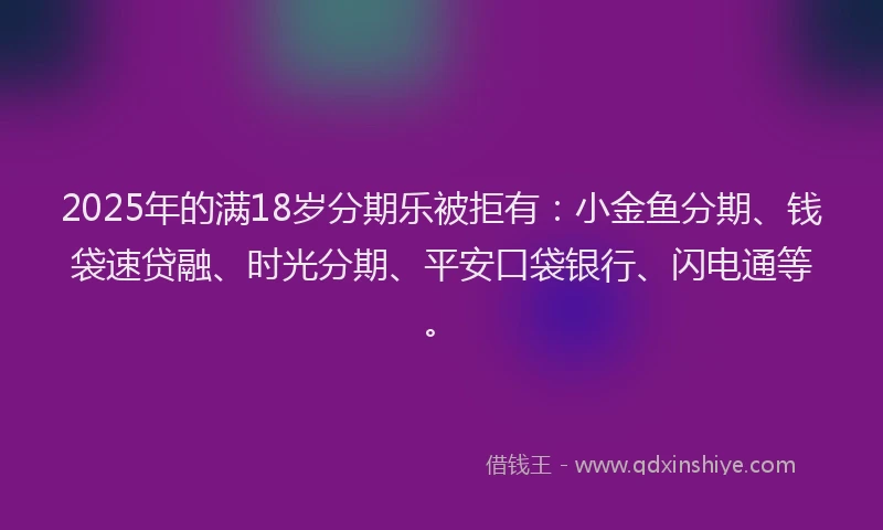 2025年的满18岁分期乐被拒有：小金鱼分期、钱袋速贷融、时光分期、平安口袋银行、闪电通等。