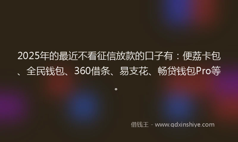 2025年的最近不看征信放款的口子有：便荔卡包、全民钱包、360借条、易支花、畅贷钱包Pro等。