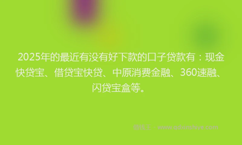 2025年的最近有没有好下款的口子贷款有：现金快贷宝、借贷宝快贷、中原消费金融、360速融、闪贷宝盒等。