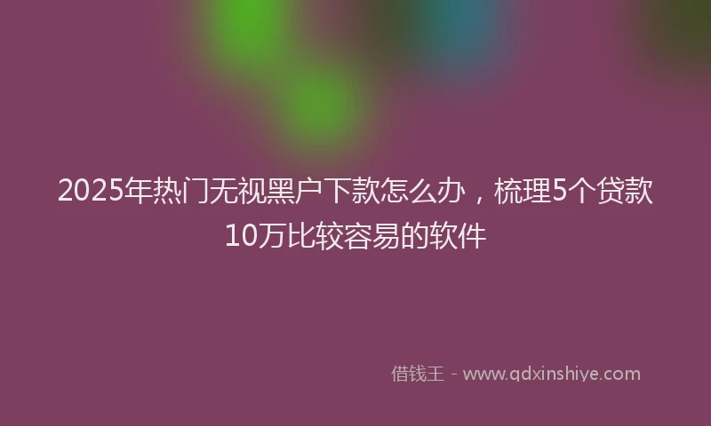 2025年热门无视黑户下款怎么办，梳理5个贷款10万比较容易的软件