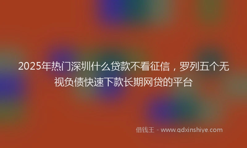2025年热门深圳什么贷款不看征信，罗列五个无视负债快速下款长期网贷的平台