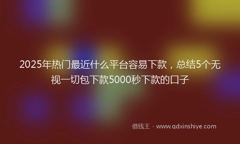 2025年热门最近什么平台容易下款，总结5个无视一切包下款5000秒下款的口子